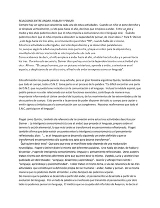 RELACIONES ENTRE ANDAR, HABLAR Y PENSAR
Siempre hay un signo que caracteriza cada una de estas actividades. Cuando un niño se pone derecho y
se desplaza verticalmente, y esto pasa hacia el año, decimos que empieza a andar. Entre un año y
medio y dos años podemos decir que el niño empieza a comunicarse con el lenguaje oral. ¿Cuándo
podremos decir que el niño empieza a descubrir su capacidad de pensar, de crear ideas ? Para R. Steiner
, esto llega hacia los tres años, en el momento que él dice ͞YO͟, cuando habla de si mismo.
Estas tres actividades están ligadas, son interdependientes y se desarrollan paralelamen-
 te, aunque según la edad una predomine más que la otra, y haya un orden para la adquisición y
manifestación de las características más importantes de cada una.
Como acabamos de decir, el niño empieza a andar hacia el año, a hablar hacia los dos y a pensar hacia
los tres. Durante esta secuencia, Steiner dice que hay una cierta dependencia entre una actividad y la
otra. Afirma: ͞El cuerpo humano, por un proceso misterioso, aprende a andar, a orientarse en el
espacio, a desplazarse de un sitio a otro, el hecho de andar se expresa como un lenguaje͟.


Esta afirmación nos puede parecer muy extraña, pero el gran foniatra argentino Quirós, también admite
que todo el cuerpo, todo el S.N.C. toma parte en el proceso de la palabra: ͞Es difícil encontrar una parte
del S.N.C. que no pueda tener relación con la comunicación o el lenguaje. Incluso la médula espinal, que
podría parecer no estar relacionada con estas funciones esenciales, contribuye de manera muy
importante informando al córtex cerebral de la postura, de los movimientos de las extremidades y de las
otras partes de cuerpo. Esto permite a la persona de poder disponer de todo su cuerpo para captar o
emitir signos y símbolos para la comunicación con sus congéneres. Nosotros reafirmamos que todo el
S.N.C. participa en el lenguaje͟.


Piaget como Quirós , también da referencia de la conexión entre estas tres actividades descritas por
Steiner : La inteligencia sensoriomotriz (o sea el andar) que precede al lenguaje, prepara sobre el
terreno la acción elemental, lo que más tarde se transformará en pensamiento reflexionado. Piaget
también afirma que debe existir un puente entre la inteligencia sensoriomotriz y el pensamiento
reflexionado, dice: ͞... es el lenguaje que se desarrolla siguiendo un orden definido y que se
transformará en pensamiento sólo cuando sea apto para dejarse transformar͟.
 ¿Qué quiere decir esto? Que para que esto se manifieste todo depende de una maduración
neurológica. Piaget y Steiner dicen lo mismo con diferentes palabras. Uno habla de andar, de hablar y
de pensar , Piaget de inteligencia sensoriomotriz, lenguaje y pensamiento reflexionado. Otros autores
tratan el tema con términos diferentes pero que quieren decir lo mismo. Vigotski, Luria y Leontiev han
publicado un libro titulado : ͞Lenguaje, desarrollo y aprendizaje͟. Quirós y Schrager han escrito :
͞Lenguaje, aprendizaje y psicomotricidad͟. Todos tratan el mismo tema, o sea las relaciones de las tres
actividades que constituyen la definición propia del ser humano : andar, hablar y pensar. De la misma
manera que no podemos dividir al hombre, a ellas tampoco las podemos separar.
De manera que la palabra se desarrolla a partir del andar, el pensamiento se desarrolla a partir de la
evolución del lenguaje. Por un lado la palabra es el vehículo que transmite el pensamiento y por otro
lado no podemos pensar sin lenguaje, El médico que se ocupaba del niño lobo de Aveyron, le decía al
 