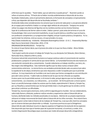 enfermero que le ayudaba : ͞Hazle hablar, que así sabremos si puede pensar͟. Rozental cuando se
refiere al autismo afirma: ͞El hecho de no hablar incordia evidentemente el desarrollo de las otras
facultades intelectuales, como el pensamiento abstracto, la formación de conceptos o el pensamiento
crítico, que dependen del desarrollo de las facultades verbales ͞.
Analizando todas estas consideraciones me convencí que no servía de nada poner a una persona delante
de un espejo para enseñarle a hablar o a corregir algún defecto de articulación. Tampoco me servía
utilizar los juegos más diversos de figuritas con los nombres escritos con los mismos fonemas.
Supe de la conferencia de Steiner sobre el andar , hablar y pensar, justo antes de terminar el curso de
Fonoaudiología. Este curso lo terminé insatisfecha, no por la parte teórica y científica ( que era buena,
con profesores competentes y un programa bien elegido), sinó por la parte práctica y terapéutica. Yo no
quería tratar los síntomas, sinó sus causas, o lo que precede a la causa.
http://www.vivalavida.org - vivalavida - Osteopatía Bioenergética Celular - O. B. C. - Powered by Mambo
Open Source Generated: 6 December, 2011, 17:56
ORGANIZACION NEUROLOGICA - Temple Fay
Yo creía en lo que Steiner decía, que el proceso de andar es lo que nos lleva a hablar. Ahora faltaba
descubrir cómo.
 Tuve la gran suerte de conocer el trabajo de Temple Fay y sus discípulos Carl Delacato, Glenn Doman,
Raimundo Veras, Edward Le Winn y otros.
El proceso natural del conocimiento humano es el apoyo continuo sobre el conocimiento de nuestros
predecesores y preparar el camino de los que vienen detrás. La humanidad funciona de esta manera en
una evolución constante de su conocimiento. Cuando redactamos un trabajo científico, una tesis, etc.
Nos exigen citas bibliográficas. Esto realmente significa que las ideas nuevas se basan sobre
conocimientos anteriores. La ciencia forma una verdadera pirámide donde cada uno pone el pie sobre
la espalda de los de abajo y tendriamos que estar dispuestos a ceder la espalda para que la pirámide
continue. Es muy importante ser humildes y ver que lo poco que hemos conseguido es una contribución
para abrir otros caminos. Y sobre todo no olvidarnos de los que nos han ofrecido sus espaldas.
A veces quien nos ha permitido avanzar, ni él mismo lo sabe, porqué algunos que nos han dejado sus
conocimientos , sus creaciones, sus indicaciones,... ya no existen. De forma particular y sincera quiero
hacer un sencillo homenaje a todos los autores que he citado, especialmente R. Steiner y Temple Fay,
por sus filosofias y conocimientos que me han permitido tratar a mucha gente que ha venido a verme
para aliviar o eliminar sus dificultades.
Temple Fay, neurocirujano americano, vivió y sufrió la segunda guerra mundial. Con sus colaboradores,
sobre todo Doman y Delacato, pudieron realizar estudios y experiencias sobre el desarrollo del ser
humano, desfiando todos los métodos practicados en esa época. Además de sus propias experiencias
utilizaron el trabajo monumental de Gesell sobre el desarrollo de los niños normales. Pero estaría fuera
de lugar querer contar toda la historia de los trabajos de Temple Fay, o sea que sólo citaré los conceptos
que le sirvieron de base para desarrollar su método. Su primera premisa era que la Ontogénesis
(desarrollo de cada individuo) resume en algunos aspectos la Filogénesis (la evolución de las especies).
Este desarrollo que hace que el hombre pase de la posición horizontal, a la vertical y a andar, él la
nombró Organización Neurológica (que se produce por medio del propio desarrollo ontogenético).
 