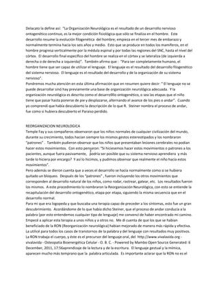 Delacato la define así: ͞La Organización Neurológica es el resultado de un desarrollo nervioso
ontogenético continuo, es la mejor condición fisiológica que sólo se finaliza en el hombre. Este
desarrollo resume la evolución filogenética del hombre; empieza en el tercer mes de embarazo y
normalmente termina hacia los seis años y medio. Esto que se produce en todos los mamíferos, en el
hombre progresa verticalmente por la médula espinal y por todas las regiones del SNC, hasta el nivel del
córtex. El desarrollo final específico del hombre se realiza en el córtex y se lateraliza (de izquierda a
derecha o de derecha a izquierda)͟. También afirma que : ͞Para ser completamente humano, el
hombre tiene que ser capaz de utilizar el lenguaje. El lenguaje es el resultado del desarrollo filogenético
del sistema nervioso. El lenguaje es el resultado del desarrollo y de la organización de su sistema
nervioso͟.
Pondremos mucha atención en esta última afirmación que en resumen quiere decir: ͞ El lenguaje no se
puede desarrollar sinó hay previamente una base de organización neurológica adecuada. Y la
organización neurológica es descrita como el desarro9llo ontogenético, o sea las etapas que el niño
tiene que pasar hasta ponerse de pie y desplazarse, alternando el avance de los pies o andar͟. Cuando
yo comprendí que había descubierto la descripción de lo que R. Steiner nombra el proceso de andar,
fue como si hubiera descubierto el Paraiso perdido.


REORGANIZACION NEUROLOGICA
Temple Fay y sus compañeros observaron que los niños normales de cualquier civilización del mundo,
durante su crecimiento, todos hacian siempre los mismos gestos estereotipados y los nombraron
͞patrones͟ . También pudieron observar que los niños que presentaban lesiones cerebrales no podian
hacer estos movimientos. Con esto pensaron: ͞Si hiciesemos hacer estos movimientos o patrones a los
pacientes, aunque fuera pasivamente, ¿podría ser posible que su sistema nervioso aprendiera y más
tarde lo hiciera por encargo? Y así lo hicimos, y pudimos observar que realmente el niño hacía estos
movimientos͟.
Pero además se dieron cuenta que a veces el desarrollo se hacía normalmente como si se hubiera
quitado un bloqueo. Después de los ͞patrones͟ , fueron incluyendo los otros movimientos que
corresponden al desarrollo natural de los niños, como rodar, rastrear, gatear, etc. Los resultados fueron
los mismos. A este procedimiento lo nombraron la Reorganización Neurológica, con esto se entiende la
recapitulación del desarrollo ontogenético, etapa por etapa, siguiendo la misma secuencia que en el
desarrollo normal.
Para mi que era logopeda y que buscaba una terapia capaz de preceder a los síntomas, esto fue un gran
descubrimiento. Acordándome de lo que había dicho Steiner, que el proceso de andar conducía a la
palabra (por esto entendemos cualquier tipo de lenguaje) me convencí de haber encontrado mi camino.
Empecé a aplicar esta terapia a unos niños y a otros no. Me di cuenta de que los que se habian
beneficiado de la RON (Reorganización neurológica) habian mejorado de manera más rápida y efectiva.
La utilicé para todos los casos de transtornos de la palabra y del lenguaje con resultados muy positivos.
La RON trabaja el cuerpo, y éste es el precursor del lenguaje oral, del http://www.vivalavida.org -
vivalavida - Osteopatía Bioenergética Celular - O. B. C. - Powered by Mambo Open Source Generated: 6
December, 2011, 17:56aprendizaje de la lectura y de la escritura. El lenguaje gestual y la mímica,
aparecen mucho más temprano que la palabra articulada. Es importante aclarar que la RON no es el
 