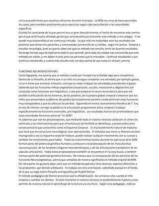 unico procedimiento que nosotros utilizamos durante la terapia. La RON nos sirve de base para todos
los casos, pero también practicamos otros ejercicios según cada perturbación o las necesidades
específicas.
Cuando fui consciente de lo que para mi era un gran descubrimiento, el hecho de encontrar este camino
por el que sentí mucha afinidad, pensé que sería beneficioso transmitir este método a mis colegas. Y me
quedé muy sorprendida al ver como era criticada. Lo que más me importaba eran los resultados tan
positivos que tenian mis pacientes, y como estaba convencida de su validez , seguí mi camino. Empecé a
estudiar neurología, pues yo quería saber por qué un método tan sencillo, tenía tan buenos resultados.
No tengo tiempo aquí de explicaros todo lo que aprendí, pero cada dia estaba más convencida que este
método era válido, y me daban mucha pena las personas que lo criticaban. Continué estudiando y aún
continuo estudiando, y cuanto más estudio más me doy cuenta de que estoy en el buen camino.


FUNCIONES NEUROVEGETATIVAS
Como logopeda, me parecía que al método creado por Temple Fay le faltaba algo para completarlo.
Dentro de su filosofía, él afirma que si un niño no consigue completar una actividad, por ejemplo gatear,
no se le tiene que entrenar a hacerlo, sinó que es mejor trabajar las actividades precedentes al gateo.
Sabiendo que las Funciones reflejo-vegetativas (respiración, succión, masticación y deglutición) son
conocidas como funciones pre-lingüísticas, o sea que preparan la neuro-musculatura para que sea
posible la articulación de los fonemas, de las palabras, de la palabra global; empecé a observar que los
niños que presentaban problemas de palabra (principalmente parálisis cerebral) tenian estas funciones
muy estropeadeas y que los afásicos las perdian. Siguiendo el mismo razonamiento filosófico de T. Fay,
en vez de intentar corregir la palabra y la articulación propiamente dicha, empecé a trabajar
específicamente las funciones esenciales, pre-lingüísticas. Los resultados fueron tan prometedores que
estas actividades formaron parte de ͞mi RON͟.
Ya sabemos que son los propioceptores, que mediante todo el sistema nervioso conducen al córtex los
estímulos y las informaciones para que el homúnculo de Penfield se identifique, y provocando como
consecuencia lo que conocemos como el Esquema Corporal . Es el procedimiento natural de madurez
que hará que las estructuras neurológicas sean operacionales. El individuo que tiene su Homúnculo bien
impregnado o sea su esquema corporal maduro, puede realizar cualquier movimiento con su cuerpo y
también los movimientos para hablar. Todos los movimientos hechos durante los ejercicios de la RON
forman parte del potencial genético humano y conducen a la propiocepción de los músculos (haz
neuromuscular), de los tendones (órganos neurotendinosos), y de las articulaciones (receptores de las
cápsulas articulares). Todos estos propioceptores también se encuentran en la zona bucal, y también
norman parte del potencial genético humano. De manera que, la incorporación de los ejercicios de las
Funciones Neurovegetativas, pienso que completa de manera significativa el método original de RON.
Por otra parte me gustaría dejar claro que mi método terapéutico tiene diversos aspectos diferentes a
los propuestos por Doman y Delacato. Yo trabajo con otra orientación, sobretodo porqué en el fondo
de lo que yo hago está la filosofía antroposófica de Rudolf Steiner.
El método pedagógico de Steiner preconiza que la alfabetización da comienzo sólo cuando el niño
empieza a cambiar los dientes. En este momento el sistema nervioso es evidentemente maduro y esto
permite de manera natural el aprendizaje de la lectura y la escritura. Según esta pedagogía , todo se
 
