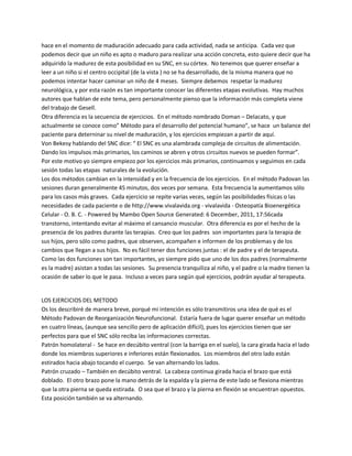 hace en el momento de maduración adecuado para cada actividad, nada se anticipa. Cada vez que
podemos decir que un niño es apto o maduro para realizar una acción concreta, esto quiere decir que ha
adquirido la madurez de esta posibilidad en su SNC, en su córtex. No tenemos que querer enseñar a
leer a un niño si el centro occipital (de la vista ) no se ha desarrollado, de la misma manera que no
podemos intentar hacer caminar un niño de 4 meses. Siempre debemos respetar la madurez
neurológica, y por esta razón es tan importante conocer las diferentes etapas evolutivas. Hay muchos
autores que hablan de este tema, pero personalmente pienso que la información más completa viene
del trabajo de Gesell.
Otra diferencia es la secuencia de ejercicios. En el método nombrado Doman ʹ Delacato, y que
actualmente se conoce como͟ Método para el desarrollo del potencial humano͟, se hace un balance del
paciente para deterninar su nivel de maduración, y los ejercicios empiezan a partir de aquí.
Von Bekesy hablando del SNC dice: ͞ El SNC es una alambrada compleja de circuitos de alimentación.
Dando los impulsos más primarios, los caminos se abren y otros circuitos nuevos se pueden formar͟.
Por este motivo yo siempre empiezo por los ejercicios más primarios, continuamos y seguimos en cada
sesión todas las etapas naturales de la evolución.
Los dos métodos cambian en la intensidad y en la frecuencia de los ejercicios. En el método Padovan las
sesiones duran generalmente 45 minutos, dos veces por semana. Esta frecuencia la aumentamos sólo
para los casos más graves. Cada ejercicio se repite varias veces, según las posibilidades físicas o las
necesidades de cada paciente o de http://www.vivalavida.org - vivalavida - Osteopatía Bioenergética
Celular - O. B. C. - Powered by Mambo Open Source Generated: 6 December, 2011, 17:56cada
transtorno, intentando evitar al máximo el cansancio muscular. Otra diferencia es por el hecho de la
presencia de los padres durante las terapias. Creo que los padres son importantes para la terapia de
sus hijos, pero sólo como padres, que observen, acompañen e informen de los problemas y de los
cambios que llegan a sus hijos. No es fácil tener dos funciones juntas : el de padre y el de terapeuta.
Como las dos funciones son tan importantes, yo siempre pido que uno de los dos padres (normalmente
es la madre) asistan a todas las sesiones. Su presencia tranquiliza al niño, y el padre o la madre tienen la
ocasión de saber lo que le pasa. Incluso a veces para según qué ejercicios, podrán ayudar al terapeuta.


LOS EJERCICIOS DEL METODO
Os los describiré de manera breve, porqué mi intención es sólo transmitiros una idea de qué es el
Método Padovan de Reorganización Neurofuncional. Estaría fuera de lugar querer enseñar un método
en cuatro líneas, (aunque sea sencillo pero de aplicación difícil), pues los ejercicios tienen que ser
perfectos para que el SNC sólo reciba las informaciones correctas.
Patrón homolateral - Se hace en decúbito ventral (con la barriga en el suelo), la cara girada hacia el lado
donde los miembros superiores e inferiores están flexionados. Los miembros del otro lado están
estirados hacia abajo tocando el cuerpo. Se van alternando los lados.
Patrón cruzado ʹ También en decúbito ventral. La cabeza continua girada hacia el brazo que está
doblado. El otro brazo pone la mano detrás de la espalda y la pierna de este lado se flexiona mientras
que la otra pierna se queda estirada. O sea que el brazo y la pierna en flexión se encuentran opuestos.
Esta posición también se va alternando.
 