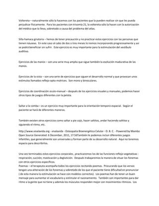 Voltereta ʹ naturalmente sólo la hacemos con los pacientes que la pueden realizar sin que les pueda
perjudicar físicamente. Para los pacientes con trisomía 21, la voltereta sólo la hacen con la autorización
del médico que lo lleva, sobretodo a causa del problema del atlas.


Silla-hamaca giratoria ʹ hemos de tener precaución y no practicar estos ejercicios con las personas que
tienen náuseas. En este caso al cabo de dos o tres meses lo iremos incorporando progresivamente y así
se podrá beneficiar sin sufrir. Este ejercicio es muy importante para la estimulación del vestíbulo
auditivo.


Ejercicios de las manos ʹ son una serie muy amplia que sigue también la evolución madurativa de las
manos.


Ejercicios de la vista ʹ son una serie de ejercicios que siguen el desarrollo normal y que provocan unos
estímulos llamados reflejo-opto-motrices. Son mono y binoculares.


Ejercicios de coordinación oculo-manual ʹ después de los ejercicios visuales y manuales, podemos hacer
otros tipos de juegos diferentes con la pelota.


Saltar a la comba ʹ es un ejercicio muy importante para la orientación temporo-espacial. Según el
paciente se hará de diferentes maneras.


También existen otros ejercicios como saltar a pie cojo, hacer saltitos, andar haciendo saltitos y
siguiendo el ritmo, etc.

http://www.vivalavida.org - vivalavida - Osteopatía Bioenergética Celular - O. B. C. - Powered by Mambo
Open Source Generated: 6 December, 2011, 17:56También le podemos incluir diferentes juegos
infantiles, que generalmente son universales y forman parte de su desarrollo natural. Aquí no tenemos
espacio para describirlos.


Una vez terminados estos ejercicios corporales , practicaremos los de las funciones reflejo-vegetativas :
respiración, succión, masticación y deglutición. Después trabajaremos la manera de situar los fonemas
con otros ejercicios específicos.
Poemas ʹ el terapeuta acompaña todos los ejercicios recitando poemas. Procurando que los versos
tengan una aliteración de los fonemas y sobretodo de los que el paciente tiene dificultad en pronunciar
( de esta manera la estimulación se hace con modelos correctos). Los poemas han de tener un buen
mensaje para aumentar el vocabulario y estimular el razonamiento. También son importantes para dar
ritmo a la gente que no tiene y además los músculos responden mejor con movimientos rítmicos. Los
 