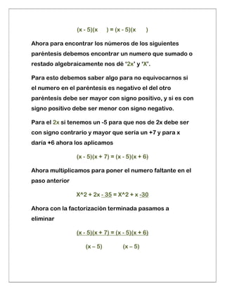(x - 5)(x ) = (x - 5)(x )
Ahora para encontrar los números de los siguientes
paréntesis debemos encontrar un numero que sumado o
restado algebraicamente nos dé ‘2x’ y ‘X’.
Para esto debemos saber algo para no equivocarnos si
el numero en el paréntesis es negativo el del otro
paréntesis debe ser mayor con signo positivo, y si es con
signo positivo debe ser menor con signo negativo.
Para el 2x si tenemos un -5 para que nos de 2x debe ser
con signo contrario y mayor que sería un +7 y para x
daría +6 ahora los aplicamos
(x - 5)(x + 7) = (x - 5)(x + 6)
Ahora multiplicamos para poner el numero faltante en el
paso anterior
X^2 + 2x - 35 = X^2 + x -30
Ahora con la factorización terminada pasamos a
eliminar
(x - 5)(x + 7) = (x - 5)(x + 6)
(x – 5) (x – 5)
 