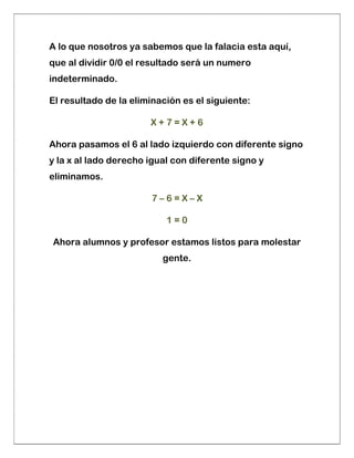 A lo que nosotros ya sabemos que la falacia esta aquí,
que al dividir 0/0 el resultado será un numero
indeterminado.
El resultado de la eliminación es el siguiente:
X + 7 = X + 6
Ahora pasamos el 6 al lado izquierdo con diferente signo
y la x al lado derecho igual con diferente signo y
eliminamos.
7 – 6 = X – X
1 = 0
Ahora alumnos y profesor estamos listos para molestar
gente.
 