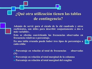 ¿Qué otra utilización tienen las tablas
de contingencia?
Además de servir para el cáculo de la chi cuadrado y otros
coeficientes, son útiles para describir conjuntamente a dos o
más variables .
Esto se efectúa convirtiendo las frecuencias observadas en
frecuencia relativas o porcentaje.
En una tabla cruzada puede haber tres tipos de porcentajes a
cada celda:
 Porcentaje en relación al total de frecuencias observadas
(N)
 Porcentaje en relación al total marginal de la columna
 Porcentaje en relación al total marginal del renglón
 