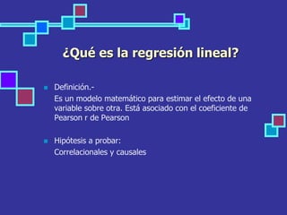 ¿Qué es la regresión lineal?
 Definición.-
Es un modelo matemático para estimar el efecto de una
variable sobre otra. Está asociado con el coeficiente de
Pearson r de Pearson
 Hipótesis a probar:
Correlacionales y causales
 