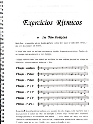 ?=
F.=
Fã
F
=
É
Wrcícios Wtmicos
e dasSeÍePosÍções
Nestafase, os exercíciossão de divisão, portantoo alunodevesaberler cadacélularítmica,e
não ouvirdo professoraté decorar.
As notasmaiscurtassão as maisimportantesna deÍiniçãodeagrupamentosrítmicos. Elasdeverão
ser tocadasmuitoprecisamentee com claridade.
Todosos exercíciosdestafase deverãoser estudadosnas sete posiçõesdescritasnas tabelasdos
harmônicos, conformeexemploabaixoda 1e lição.
2aPosiçáo' 2achavc
SaPosiçâo- lachave
4aPosiçáo' Lae 2a
5aPosiçáo' 2ae 3^
6aPosição'Lae3a
7aPosição'1a,2aela
Oexercício1 deverátambémserpraticadocomoexercíciode notaslongas, muitoimportanteparao
desenvolvimentodocontroleda nota e da respiraçãoao mesmotempo. Usandotodo o reservatório
do Íôlego( máximoda sua capacidadetotal possível) . O sopro deverá ser obtido num retono
constantee o diafragmadeveráagir comoum Íole, muscularmenteesvaziandode baixoparacima.
O objetivodeve ser um som límpido, com suavecontinuaçãodo som.
 