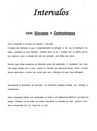 Inten)afos
com
Todacomposiçãoé Íormadapor escalase intervalos.
O estudodos intervalosé parao desenvolvimentoda afinaçãoe do uso do diafragmanos
saltos, sobretudoos mais distantes. Portantodeve- se ter o cuidadocom os saltos( comou
sem ligadura) , para a emissãoda notacom precisão, sem Íalhasdas notas.
Quandoduas notassucessivasde diferentesgraussão produzidas,é necessárioque cada
notaestejaafinadacom a outra, relativaao intervaloque estásendotocado. Assim, o músico
deverádesenvolvere treinarseu ouvidoparaque a diferençade grausseja distinguida.
Aproveitandoos exercíciosde intervalos,foi introduzidovariaçõesrítmicascom sincopase
contratempos.
Notassincopadaspedemuma acentuaçãoao iniciare um desprezívelaÍiladodo somdepoisdo
ataque. Certifique- se de evitarum acentosecundárioou inchaçãoda nota , quandoo som
deve normalmentecair. Ex.:Toquede um sino.
 