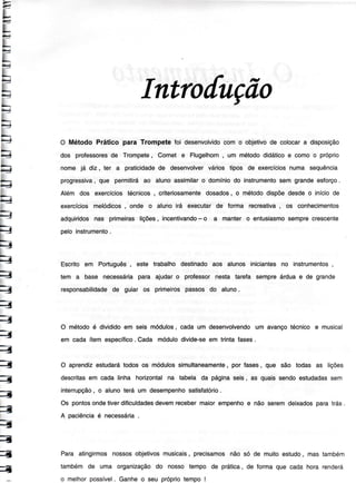 E
LE
L|l-
fL
f>.4
fbJ
fLJ
L:=
L>)
L
-i>-
1
l>-
FI
>r
>J
i
l>-
-4>.
>t
t'É-
H
t-!-
>tt-_
-a
-{
1
=
=
=
1
=
=
=
1
ã
1
1
4
Intro[uçõo
O Método Prático para Trompete foi desenvolvidocom o objetivode colocara disposição
dos professoresde Trompete, Cornet e Flugelhorn, um métododidáticoe comoo próprio
nome já diz, ter a praticidadede desenvolvervários tipos de exercíciosnuma sequência
progressiva,que permitiráao alunoassimilaro domíniodo instrumentosem grandeesforço.
Além dos exercíciostécnicos, criteriosamentedosados, o métododispõedesdeo iníciode
exercíciosmelódicos, onde o alunoirá executarde forma recreativa, os conhecimentos
adquiridosnas primeiraslições, incentivando- o a manter o entusiasmosemprecrescente
peloinstrumento.
Escritoem Português, este trabalhodestinadoaos alunos inicíantesno instrumentos,
tem a base necessáriapara ajudaro professornesta tareÍa sempreárduae de grande
responsabilidadede guiar os primeirospassosdo aluno.
O métodoé divididoem seis módulos,cada um desenvolvendoum avançotécnico e musical
em cada ítemespecíÍico.Cada módulodivide-seem trintafases.
O aprendizestudarátodosos módulossimultaneamente, por fases, que são todas as lições
descritasem cadalinha horizontalna tabela da páginaseis, as quaissendoestudadassem
interrupção, o alunoterá um desempenhosatisÍatório.
Os pontosondetiverdiÍiculdadesdevemrecebermaiorempenhoe não seremdeixadosparatrás.
A paciênciaé necessária.
Para atingirmosnossosobjetivosmusícais,precisamosnão só de muitoestudo, mas também
tambémde uma organizaçãodo nosso tempo de prática, de formaque cada hora renderá
o melhorpossível. Ganheo seu própriotempo!
 