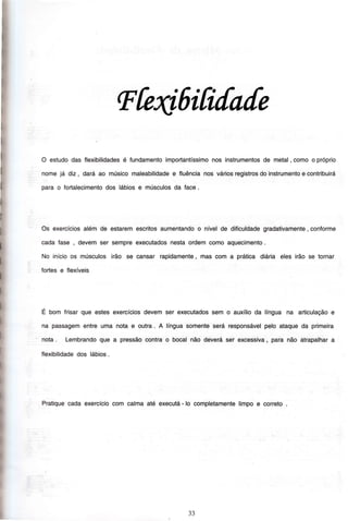 I
i
I
I
Ftefr,6ifi[a[e
O estudodas Ílexibilidadesé fundamentoimportantíssimonos instrumentosde metal, comoo próprio
nomejá diz, darâao músicomaleabilidadee fluêncianos váriosregistrosdoinstrumentoe contribuirá
para o fortalecimentodos lábiose músculosda Íace.
Os exercíciosalémde estaremescritosaumentandoo nívelde dificuldadegradativamente, conÍorme
cadaÍase , devemser sempreexecutadosnestaordemcomoaquecimento.
No inícioos músculosirão se cansar rapidamente,mas com a prática diária eles irão se tornar
fortese Ílexíveis
E bom frisarque estesexercíciosdevemser executadossem o auxílioda língua na articulaçãoe
na passagementreuma nota e outra. A línguasomenteserá responsávelpelo ataqueda primeira
nota. Lembrandoque a pressãocontrao bocalnão deveráser excessiva, para não atrapalhara
flexibilidadedos lábios.
Praüquecadaexercíciocom calmaaté executá- lo completamentelimpoe correto
33
 