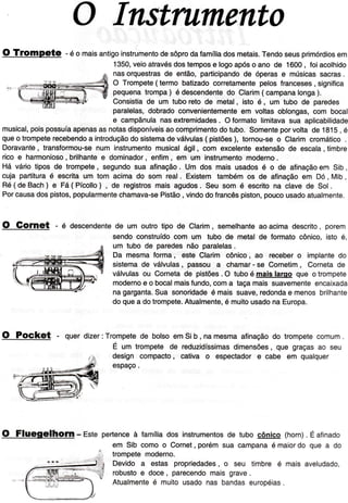 O Instntmento
O Tfompete - é o maisantigoinstrumentodesôprodaÍamíliadosmetais.Tendoseusprimórdiosem
1350,veioatravésdostempose logoapóso ano de 1600, foiacolhido
nasorquestrasde então,participandode óperase músicassacras.
O Trompete(termo batizadocorretamentepelosÍranceses, signiÍica
pequenatrompa) é descendentedo Clarim( campanalonga).
Consistiade um tuboreto de metal, isto é, um tubo de paredes
paralelas,dobradoconvenientementeem voltasoblongas,com boca
e campãnulanasextremidades. OÍormatolimitavasua aplicabilida
musical,poispossuíaapenasasnotasdisponíveisaocomprimentodotubo.Somenteporvoltade 1815, é
queo trompeterecebendoa introduçãodosistemadeválvulas(pistões), tornou-seo Clarimcromático.
Doravante,transÍormou-senum instrumentomusicalágil, com excelenteextensãode escala, timbre
ricoe harmonioso,brilhantee dominador,enÍim,em um Instrumentomoderno.
Há váriotiposde trompete, segundosua aÍinação. Um dos mais usadosé o de afinaçãoem Sib,
cuia partituraé escritaum tom acimado som real. Existemtambémos de afinaçãoem Dó, Mib,
Ré(deBac.h)e Fá(Pícollo), de registrosmaisagudos.Seu som é escritona clavede Sol.
Porcausadospistos,popularmentechamava-sePistão, vindodofrancêspíston,poucousadoatualmente
O Gofnet - é descendentede um outrotipo de Clarim, semelhanteaoacimadescrito,porem
sendoconstruídocom um tubo de metalde formatocônico.isto é.
um tubo de paredesnão paralelas.
Da mesmaÍorma, este Clarim cônico, ao recebero implantedo
sistemade válvulas, passou a chamar- se Cornetim, Cornetade
válvulasou Cornetade pistões.O tuboé maislarqo que o trompete
modernoe o bocalmaisÍundo,coma taçamaissuavementeencaixad
nagarganta.Sua sonoridadeé maissuave,redondae menosbrilhant
doquea dotrompete.Atualmente,é muitousadonaEuropa.
O Pocket - querdizer:Trompetede bolsoemSib, namesmaafinaçãodo trompetecomum.
É um trompetede reduzidíssimasdimensões,que graçasao seu
design compacto, cativa o espectadore cabe em qualquer
espaço.
O Fluegelhofn - Este pertenceà Íamíliados instrumentosde tubo cônico (horn). Éafinado
em Sib comoo Cornet, porémsua campanaé maiordo que a do
trompetemoderno.
Devido a estas propriedades,o seu timbre é maisaveludado,
robustoe doce, parecendomaisgrave.
Atualmenteé muitousadonas bandaseuroçÉias.
 