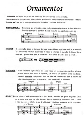 Ornamento.t
Ornamentossão notasou gruposde notasque dão um coloridoà uma melodia
São representadospor pequenasnotasousinais.A duraçãodanotaoudasnotasornamentaisé subtraída
da nota reaí, quesãoastazemparteintegrantedamelodia: os mais usadossão:
APPOGGIATURA- Ornamentoque aritecedea nota real, representadoporumaouduasnotas,com
TRfNADO - é a repetiçãorápidae alternadade duasnotasvizinhas,uma das quaisé a notareal.
É o ornamentocommaisquantidadede notase o tempode duraçãodo trinadoé o da
nota real, quantomais lentoo andamento,maischeiode notasserá o trinado.
MORDENTE- é um ornamentorepresentadopor duas notasem semicolcheias,sendoa primeira
de som igualà notareale a segunda,um tom ou um semitomacimaou abaixo.
Dá-seao morden'E umapartedo valor da nota real, ficandoesta com o restantedo
valor.Quantomais lentoo andamento,mais rápidoserá o mordente.
GRUPETO- é constituídopelo agrupamentode 3 ou 4 notas, dispostasem grausconjuntos. Dá-se
ao grupetouma partedo valorda nota, ficandoesta com o restantedo valor. euando
a notasuperiorou inferiorà real é acidentada, é indicadoabaixoou acimadogruoeto.
intervalosde 1tomou semitomda nota real. As appoggiaturaspodemser:
 