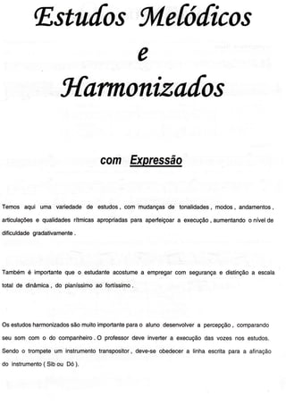 lEstu[osfuíefóúicos
ÍtarTnoniza[os
com Expressão
Temos aqui uma variedadede estudos,com mudançasde tonalidades, modos,andamentos,
articulaçõese qualidadesrítmicasapropriadasparaaperfeiçoara execução, aumentandoo nívelde
diÍiculdadegradativamente.
Tambémé importanteque o estudanteacostumea empregarcom segurançae distinçãoa escala
totalde dinâmica,do pianíssimoao fortíssimo.
Osestudosharmonizadossãomuitoimportanteparao aluno desenvolvera percepção, comparando
seu som com o do companheiro.O proÍessordeve invertera execuçãodas vozesnos estudos.
Sendoo trompeteum instrumentotranspositor,deve-seobedecera linhaescritaparaa afinação
do instrumento( Sibou Dó).
 