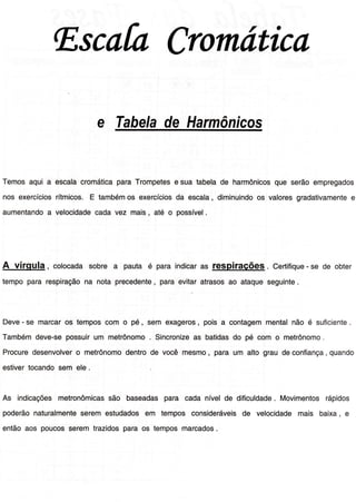 lEscafaCromática
e Tahelade Harmônicos
Temosaqui a escalacromáticaparaTrompetese sua tabelade harmônicosque serãoempregado
nos exercíciosrítmicos.E tambémos exercíciosda escala,diminuindoos valoresgradativamentee
aumentandoa velocidadecadavez mais, até o possível.
A vírqula , colocadasobre a pauta é para indicaras p1qpil3É951,. CertiÍique- se de obter
tempopara respiraçãona nota precedente, paraevitaratrasosao ataqueseguinte.
Deve- se marcaros temposcom o pé, sem exageros, pois a contagemmentalnão é suÍiciente.
Tambémdeve-sepossuirum metrônomo Sincronizeas batidasdo pé com o metrônomo.
Procuredesenvolvero metrônomodentrode você mesmo, para um alto grau deconÍiança,quando
estivertocandosem ele
As indicaçõesmetronômicassão baseadaspara cada nívelde dificuldade. Movimentosrápidos
poderãonaturalmenteseremestudadosem tempos consideráveisde velocidademais baixa, e
entãoaos poucosseremtrazidosparaos temposmarcados.
 