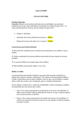 Aula 21/10/2009


                                 CICLO CONTÁBIL


Partidas Dobradas
Conceito: Método universalmente utilizado pela contabilidade, cujo princípio
fundamental é de que “para cada débito corresponde um crédito de igual valor”, ou
“para cada aplicação de recursos, há uma origem de igual valor”.


       Origem x Aplicação:

   -   Aplicação de recursos (destino dos recursos) = Débito

   -   Origem de recursos (de onde veio o recurso) = Crédito


Características das Partidas Dobradas

   Para todo fato contábil haverá no mínimo dois lançamentos, um a débito e outro a
crédito;

   Todas as aplicações de recursos (débito) necessitarão de uma origem de recursos
(crédito);

   A soma dos débitos será sempre igual a dos créditos;

   Não há débito sem que haja crédito e vice-versa.


Débito e Crédito

A premissa básica das partidas dobradas é que para toda transação contábil há no
mínimo dois registros (origens e aplicações). Tais registros são denominados Débito e
Crédito e funcionam como as ações contábeis, uma vez que o ato de debitar e creditar
altera o saldo das contas e, por conseguinte, gera as variações patrimoniais.

Assim, debitar e creditar são os verbos da contabilidade. Todas as transações contábeis
são registradas por meio desses dois verbos.

   •   Ativo as contas representativas de aplicações de recursos, são debitadas. O
       débito está associado à idéia de aplicação de recursos, ou seja, a empresa aplicou
       seus recursos em bens ou direitos.

   •   Passivo as contas representativas de origens de recursos, são creditadas. O
       crédito está associado à fonte dos recursos, ou seja, alguém é credor da empresa,
       tem algo a receber.
 