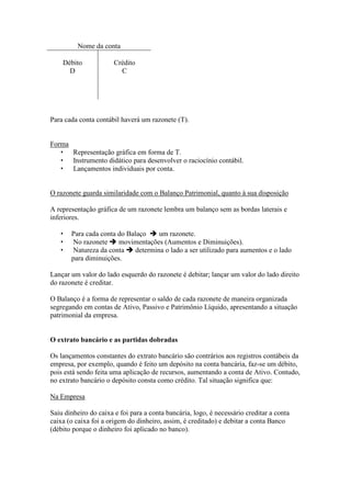 Nome da conta

       Débito          Crédito
         D               C




Para cada conta contábil haverá um razonete (T).


Forma
   • Representação gráfica em forma de T.
   • Instrumento didático para desenvolver o raciocínio contábil.
   • Lançamentos individuais por conta.


O razonete guarda similaridade com o Balanço Patrimonial, quanto à sua disposição

A representação gráfica de um razonete lembra um balanço sem as bordas laterais e
inferiores.

   •     Para cada conta do Balaço     um razonete.
   •     No razonete     movimentações (Aumentos e Diminuições).
   •     Natureza da conta     determina o lado a ser utilizado para aumentos e o lado
         para diminuições.

Lançar um valor do lado esquerdo do razonete é debitar; lançar um valor do lado direito
do razonete é creditar.

O Balanço é a forma de representar o saldo de cada razonete de maneira organizada
segregando em contas de Ativo, Passivo e Patrimônio Líquido, apresentando a situação
patrimonial da empresa.


O extrato bancário e as partidas dobradas

Os lançamentos constantes do extrato bancário são contrários aos registros contábeis da
empresa, por exemplo, quando é feito um depósito na conta bancária, faz-se um débito,
pois está sendo feita uma aplicação de recursos, aumentando a conta de Ativo. Contudo,
no extrato bancário o depósito consta como crédito. Tal situação significa que:

Na Empresa

Saiu dinheiro do caixa e foi para a conta bancária, logo, é necessário creditar a conta
caixa (o caixa foi a origem do dinheiro, assim, é creditado) e debitar a conta Banco
(débito porque o dinheiro foi aplicado no banco).
 