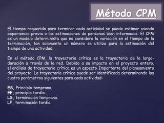 El tiempo requerido para terminar cada actividad se puede estimar usando
experiencia previa o las estimaciones de personas bien informadas. El CPM
es un modelo determinista que no considera la variación en el tiempo de la
terminación, tan solamente un número se utiliza para la estimación del
tiempo de una actividad.
En el método CPM, la trayectoria crítica es la trayectoria de la largo-
duración a través de la red. Debido a su impacto en el proyecto entero,
el análisis de trayectoria crítica es un aspecto Importante del planeamiento
del proyecto. La trayectoria crítica puede ser identificada determinando los
cuatro parámetros siguientes para cada actividad:
ES, Principio temprano.
EF, principio tardío.
LS, terminación temprana.
LF, terminación tardía.
Método CPM
 