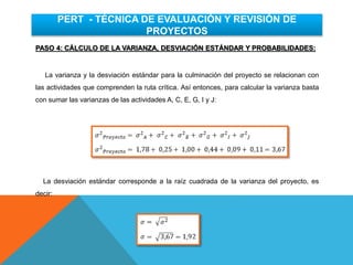 PASO 4: CÁLCULO DE LA VARIANZA, DESVIACIÓN ESTÁNDAR Y PROBABILIDADES:
La varianza y la desviación estándar para la culminación del proyecto se relacionan con
las actividades que comprenden la ruta crítica. Así entonces, para calcular la varianza basta
con sumar las varianzas de las actividades A, C, E, G, I y J:
La desviación estándar corresponde a la raíz cuadrada de la varianza del proyecto, es
decir:
PERT - TÉCNICA DE EVALUACIÓN Y REVISIÓN DE
PROYECTOS
 