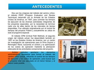 ANTECEDENTES
Dos son los orígenes del método del camino crítico:
el método PERT (Program Evaluation and Review
Technique) desarrollo por la Armada de los Estados
Unidos de América, en 1957, para controlar los tiempos
de ejecución de las diversas actividades integrantes de
los proyectos espaciales, por la necesidad de terminar
cada una de ellas dentro de los intervalos de tiempo
disponibles. Fue utilizado originalmente por el control de
tiempos del proyecto Polaris y actualmente se utiliza en
todo el programa espacial.
El método CPM (Crítical Path Method), el segundo
origen del método actual, fue desarrollado también en
1957 en los Estados Unidos de América, por un centro
de investigación de operaciones para la firma Dupont y
Remington Rand, buscando el control y la optimización
de los costos de operación mediante la planeación
adecuada de las actividades componentes del proyecto.
Ambos métodos aportaron los elementos
administrativos necesarios para formar el método del
camino crítico actual, utilizando el control de los tiempos
de ejecución y los costos de operación, para buscar que
el proyecto total sea ejecutado en el menor tiempo y al
menor costo posible.
 