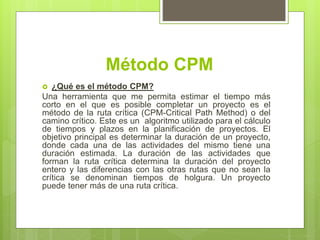 Método CPM
 ¿Qué es el método CPM?
Una herramienta que me permita estimar el tiempo más
corto en el que es posible completar un proyecto es el
método de la ruta crítica (CPM-Critical Path Method) o del
camino crítico. Este es un algoritmo utilizado para el cálculo
de tiempos y plazos en la planificación de proyectos. El
objetivo principal es determinar la duración de un proyecto,
donde cada una de las actividades del mismo tiene una
duración estimada. La duración de las actividades que
forman la ruta crítica determina la duración del proyecto
entero y las diferencias con las otras rutas que no sean la
crítica se denominan tiempos de holgura. Un proyecto
puede tener más de una ruta crítica.
 