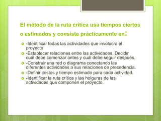 El método de la ruta crítica usa tiempos ciertos
o estimados y consiste prácticamente en:
 -Identificar todas las actividades que involucra el
proyecto
 -Establecer relaciones entre las actividades. Decidir
cuál debe comenzar antes y cuál debe seguir después.
 -Construir una red o diagrama conectando las
diferentes actividades a sus relaciones de precedencia.
 -Definir costos y tiempo estimado para cada actividad.
 -Identificar la ruta crítica y las holguras de las
actividades que componen el proyecto.
 