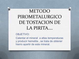 METODO
 PIROMETALURGICO
  DE TOSTACION DE
     LA PIRITA….
OBJETIVO:
Calentar el mineral a altas temperaturas
y producir hematita , se trata de obtener
hierro apartir de este mineral.
 