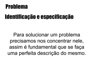 Problema
Identificação e especificação
Para solucionar um problema
precisamos nos concentrar nele,
assim é fundamental que se faça
uma perfeita descrição do mesmo.
 