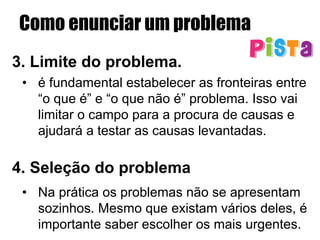 Como enunciar um problema
3. Limite do problema.
•  é fundamental estabelecer as fronteiras entre
“o que é” e “o que não é” problema. Isso vai
limitar o campo para a procura de causas e
ajudará a testar as causas levantadas.
4. Seleção do problema
•  Na prática os problemas não se apresentam
sozinhos. Mesmo que existam vários deles, é
importante saber escolher os mais urgentes.
 