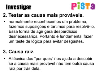 Investigar
2. Testar as causa mais prováveis.
•  normalmente reconhecemos um problema,
fazemos suposições e tartimos para resolvê-lo.
Essa forma de agir gera desperdícios
desnecessários. Portanto é fundamental fazer
um teste de lógica para evitar desgastes.
3. Causa raiz.
•  A técnica dos “por ques” nos ajuda a descobir
se a causa mais provável não tem outra causa
raiz por trás dela.
 