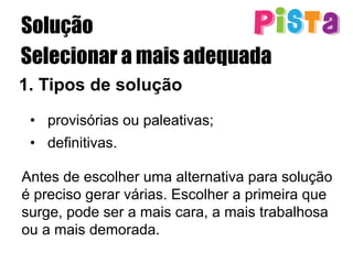 Solução
Selecionar a mais adequada
1.  Tipos de solução
•  provisórias ou paleativas;
•  definitivas.
Antes de escolher uma alternativa para solução
é preciso gerar várias. Escolher a primeira que
surge, pode ser a mais cara, a mais trabalhosa
ou a mais demorada.
 