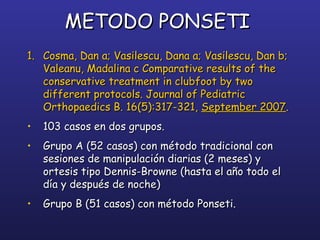 METODO PONSETIMETODO PONSETI
1.1. Cosma, Dan a; Vasilescu, Dana a; Vasilescu, Dan b;Cosma, Dan a; Vasilescu, Dana a; Vasilescu, Dan b;
Valeanu, Madalina c Comparative results of theValeanu, Madalina c Comparative results of the
conservative treatment in clubfoot by twoconservative treatment in clubfoot by two
different protocols. Journal of Pediatricdifferent protocols. Journal of Pediatric
Orthopaedics B. 16(5):317-321,Orthopaedics B. 16(5):317-321, September 2007September 2007..
• 103 casos en dos grupos.103 casos en dos grupos.
• Grupo A (52 casos) con método tradicional conGrupo A (52 casos) con método tradicional con
sesiones de manipulación diarias (2 meses) ysesiones de manipulación diarias (2 meses) y
ortesis tipo Dennis-Browne (hasta el año todo elortesis tipo Dennis-Browne (hasta el año todo el
día y después de noche)día y después de noche)
• Grupo B (51 casos) con método Ponseti.Grupo B (51 casos) con método Ponseti.
 