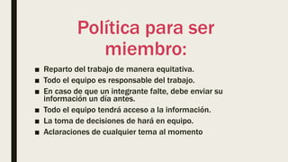 Política para ser
miembro:
■ Reparto del trabajo de manera equitativa.
■ Todo el equipo es responsable del trabajo.
■ En caso de que un integrante falte, debe enviar su
información un día antes.
■ Todo el equipo tendrá acceso a la información.
■ La toma de decisiones de hará en equipo.
■ Aclaraciones de cualquier tema al momento
 