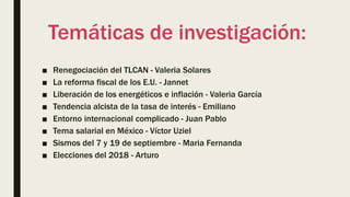 Temáticas de investigación:
■ Renegociación del TLCAN - Valeria Solares
■ La reforma fiscal de los E.U. - Jannet
■ Liberación de los energéticos e inflación - Valeria García
■ Tendencia alcista de la tasa de interés - Emiliano
■ Entorno internacional complicado - Juan Pablo
■ Tema salarial en México - Víctor Uziel
■ Sismos del 7 y 19 de septiembre - Maria Fernanda
■ Elecciones del 2018 - Arturo
 