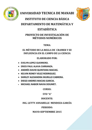 UNIVERSIDAD TECNICA DE MANABI
INSTITUTO DE CIENCIA BÁSICA
DEPARTAMENTO DE MATEMÁTICA Y
ESTADÍSTICA
PROYECTO DE INVESTIGACIÓN DE
MÉTODOS NUMÉRICOS
TEMA:
EL MÉTODO DE LA REGLA DE CRAMER Y SU
INFLUENCIA EN EL CAMPO DE LA CIENCIA
ELABORADO POR:
 EVELYN LOPEZ GUERRERO.
 ERICK PAUL ALAVA CARRANZA.
 ANDRÉS DAVID QUINTANA MACIAS.
 KELVIN RONEY VELEZ RODRIGUEZ.
 SHIRLEY ALEXANDRA MURILLO CABRERA.
 DIEGO ANDRES MACIAS GARCIA.
 MICHAEL NABOR NAVIA DOUMET.
CURSO:
5TO “A”
DOCENTE:
ING. LETTY ANNABELLE MENDOZA GARCÍA
PERIODO:
MAYO-SEPTIEMBRE 2015
 
