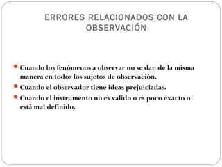 ERRORES RELACIONADOS CON LA
                OBSERVACIÓN



 Cuando los fenómenos a observar no se dan de la misma
  manera en todos los sujetos de observación.
 Cuando el observador tiene ideas prejuiciadas.
 Cuando el instrumento no es valido o es poco exacto o
  está mal definido.
 