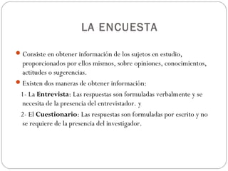 LA ENCUESTA

 Consiste en obtener información de los sujetos en estudio,
  proporcionados por ellos mismos, sobre opiniones, conocimientos,
  actitudes o sugerencias.
 Existen dos maneras de obtener información:
 1- La Entrevista: Las respuestas son formuladas verbalmente y se
  necesita de la presencia del entrevistador. y
 2- El Cuestionario: Las respuestas son formuladas por escrito y no
  se requiere de la presencia del investigador.
 