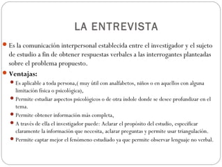 LA ENTREVISTA
 Es la comunicación interpersonal establecida entre el investigador y el sujeto
  de estudio a fin de obtener respuestas verbales a las interrogantes planteadas
  sobre el problema propuesto.
 Ventajas:
   Es aplicable a toda persona,( muy útil con analfabetos, niños o en aquellos con alguna
    limitación física o psicológica),
   Permite estudiar aspectos psicológicos o de otra índole donde se desee profundizar en el
    tema.
   Permite obtener información más completa,
   A través de ella el investigador puede: Aclarar el propósito del estudio, especificar
    claramente la información que necesita, aclarar preguntas y permite usar triangulación.
   Permite captar mejor el fenómeno estudiado ya que permite observar lenguaje no verbal.
 