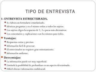 TIPO DE ENTREVISTA
1- ENTREVISTA ESTRUCTURADA.
   Se elabora un formulario estandarizado.
   Idénticas preguntas y en el mismo orden a todos los sujetos.
   Los sujetos eligen la respuesta de 2, 3 o pocas más alternativas.
   Los comentarios y explicaciones son los mismos para todos.
 Ventajas:
   Respuestas cortas y precisas.
   Información fácil de procesar.
   El entrevistador no requiere gran entrenamiento.
   Información uniforme.
 Desventajas:
   La información puede ser muy superficial.
   Limitada la posibilidad de profundizar en un aspecto determinado.
   Difícil obtener información confidencial.
 
