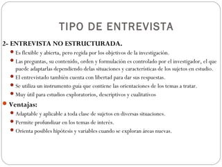 TIPO DE ENTREVISTA
2- ENTREVISTA NO ESTRUCTURADA.
   Es flexible y abierta, pero regida por los objetivos de la investigación.
   Las preguntas, su contenido, orden y formulación es controlado por el investigador, el que
    puede adaptarlas dependiendo delas situaciones y características de los sujetos en estudio.
   El entrevistado también cuenta con libertad para dar sus respuestas.
   Se utiliza un instrumento guía que contiene las orientaciones de los temas a tratar.
   Muy útil para estudios exploratorios, descriptivos y cualitativos
 Ventajas:
   Adaptable y aplicable a toda clase de sujetos en diversas situaciones.
   Permite profundizar en los temas de interés.
   Orienta posibles hipótesis y variables cuando se exploran áreas nuevas.
 