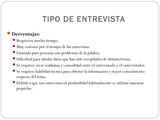 TIPO DE ENTREVISTA
 Desventajas:
   Requieren mucho tiempo.
   Muy costosos por el tiempo de las entrevistas.
   Limitado para personas con problemas de la palabra.
   Dificultad para tabular datos que han sido recopilados de distinta forma.
   Se requiere crear confianza y comodidad entre el entrevistado y el entrevistador.
   Se requiere habilidad técnica para obtener la información y mayor conocimiento
    respecto del tema.
   Debido a que son entrevistas en profundidad habitualmente se utilizan muestras
    pequeñas.
 