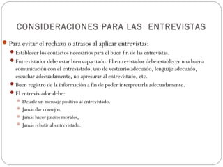 CONSIDERACIONES PARA LAS ENTREVISTAS
 Para evitar el rechazo o atrasos al aplicar entrevistas:
    Establecer los contactos necesarios para el buen fin de las entrevistas.
    Entrevistador debe estar bien capacitado. El entrevistador debe establecer una buena
     comunicación con el entrevistado, uso de vestuario adecuado, lenguaje adecuado,
     escuchar adecuadamente, no apresurar al entrevistado, etc.
    Buen registro de la información a fin de poder interpretarla adecuadamente.
    El entrevistador debe:
       Dejarle un mensaje positivo al entrevistado.
       Jamás dar consejos,
       Jamás hacer juicios morales,
       Jamás rebatir al entrevistado.
 