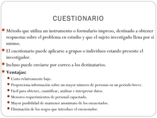 CUESTIONARIO
 Método que utiliza un instrumento o formulario impreso, destinado a obtener
  respuestas sobre el problema en estudio y que el sujeto investigado llena por sí
  mismo.
 El cuestionario puede aplicarse a grupos o individuos estando presente el
  investigador.
 Incluso puede enviarse por correo a los destinatarios.
 Ventajas:
   Costo relativamente bajo.
   Proporciona información sobre un mayor número de personas en un período breve.
   Fácil para obtener, cuantificar, analizar e interpretar datos.
   Menores requerimientos de personal capacitado.
   Mayor posibilidad de mantener anonimato de los encuestados.
   Eliminación de los sesgos que introduce el encuestador.
 