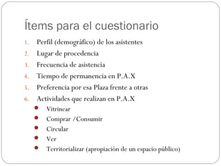 Ítems para el cuestionario
1.    Perfil (demográfico) de los asistentes
2.    Lugar de procedencia
3.    Frecuencia de asistencia
4.    Tiempo de permanencia en P.A.X
5.    Preferencia por esa Plaza frente a otras
6.    Actividades que realizan en P.A.X
      Vitrinear
      Comprar /Consumir
      Circular
      Ver
      Territorializar (apropiación de un espacio público)
 