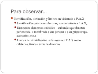 Para observar…
Identificación, distinción y límites en visitantes a P.A.X
  Identificación: prácticas colectivas, ir acompañado a P.A.X,
  Distinción: elementos simbólico – culturales que denotan
   pertenencia o membrecía a una persona o a un grupo (ropa,
   accesorios, etc.)
  Limites: territorialización de las zonas en P.A.X como
   cafeterías, tiendas, áreas de descanso.
 