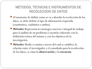 MÉTODOS, TÉCNICAS E INSTRUMENTOS DE
          RECOLECCION DE DATOS
 Al momento de definir como se va a abordar la recolección de los
  datos, se debe definir el tipo de información requerida
  (cuantitativa, cualitativa o ambas).
 Método: Representa la estrategia concreta e integral de trabajo
  para el análisis de un problema o cuestión coherente con la
  definición teórica del mismo y con los objetivos de la
  investigación.
 Método: Medio o camino a través del cual se establece la
  relación entre el investigador y el consultado para la recolección
  de los datos, se citan la observación y la encuesta.
 