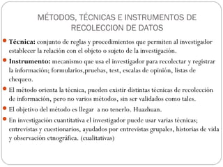 MÉTODOS, TÉCNICAS E INSTRUMENTOS DE
                   RECOLECCION DE DATOS
 Técnica: conjunto de reglas y procedimientos que permiten al investigador
  establecer la relación con el objeto o sujeto de la investigación.
 Instrumento: mecanismo que usa el investigador para recolectar y registrar
  la información; formularios,pruebas, test, escalas de opinión, listas de
  chequeo.
 El método orienta la técnica, pueden existir distintas técnicas de recolección
  de información, pero no varios métodos, sin ser validados como tales.
 El objetivo del método es llegar a no tenerlo. Huazhuan.
 En investigación cuantitativa el investigador puede usar varias técnicas;
  entrevistas y cuestionarios, ayudados por entrevistas grupales, historias de vida
  y observación etnográfica. (cualitativas)
 
