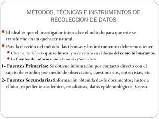 MÉTODOS, TÉCNICAS E INSTRUMENTOS DE
                   RECOLECCION DE DATOS
 El ideal es que el investigador internalize el método para que este se
  transforme en un quehacer natural.
 Para la elección del método, las técnicas y los instrumentos deberemos tener
   Claramente definido que se busca, y ser creativos en el diseño del como lo buscamos.
   las fuentes de información: Primaria y Secundaria.

1- Fuentes Primarias: Se obtiene información por contacto directo con el
  sujeto de estudio; por medio de observación, cuestionarios, entrevistas, etc.
2- Fuentes Secundarias:Información obtenida desde documentos; historia
  clínica, expediente académico, estadísticas, datos epidemiológicos, Censo.
 
