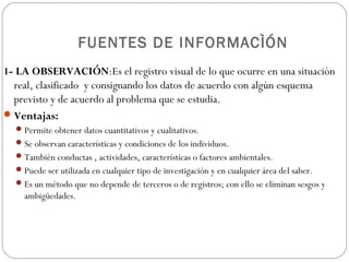 FUENTES DE INFORMACÌÓN
1- LA OBSERVACIÓN:Es el registro visual de lo que ocurre en una situación
  real, clasificado y consignando los datos de acuerdo con algún esquema
  previsto y de acuerdo al problema que se estudia.
 Ventajas:
   Permite obtener datos cuantitativos y cualitativos.
   Se observan características y condiciones de los individuos.
   También conductas , actividades, características o factores ambientales.
   Puede ser utilizada en cualquier tipo de investigación y en cualquier área del saber.
   Es un método que no depende de terceros o de registros; con ello se eliminan sesgos y
    ambigüedades.
 