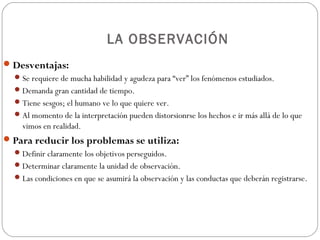 LA OBSERVACIÓN
 Desventajas:
   Se requiere de mucha habilidad y agudeza para “ver” los fenómenos estudiados.
   Demanda gran cantidad de tiempo.
   Tiene sesgos; el humano ve lo que quiere ver.
   Al momento de la interpretación pueden distorsionrse los hechos e ir más allá de lo que
    vimos en realidad.
 Para reducir los problemas se utiliza:
   Definir claramente los objetivos perseguidos.
   Determinar claramente la unidad de observación.
   Las condiciones en que se asumirá la observación y las conductas que deberán registrarse.
 