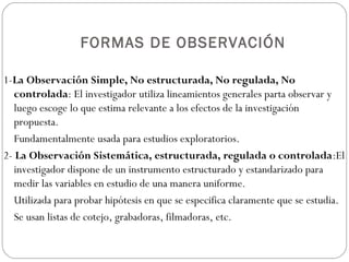 FORMAS DE OBSERVACIÓN

1-La Observación Simple, No estructurada, No regulada, No
   controlada: El investigador utiliza lineamientos generales parta observar y
   luego escoge lo que estima relevante a los efectos de la investigación
   propuesta.
   Fundamentalmente usada para estudios exploratorios.
2- La Observación Sistemática, estructurada, regulada o controlada:El
   investigador dispone de un instrumento estructurado y estandarizado para
   medir las variables en estudio de una manera uniforme.
   Utilizada para probar hipótesis en que se especifica claramente que se estudia.
   Se usan listas de cotejo, grabadoras, filmadoras, etc.
 